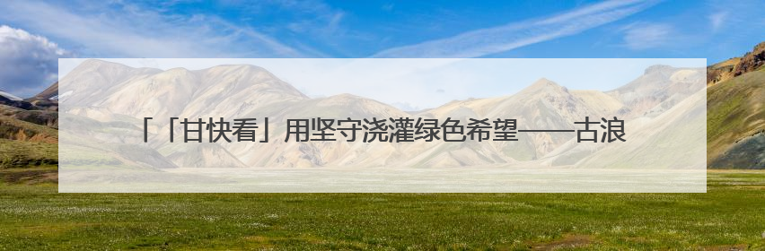 「甘快看」用坚守浇灌绿色希望——古浪县八步沙林场持续推进生态文明建设见闻