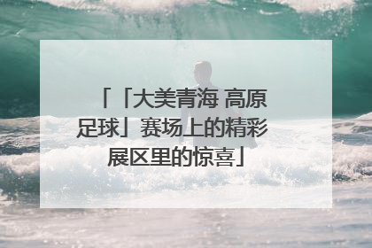 「大美青海 高原足球」赛场上的精彩 展区里的惊喜