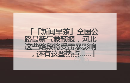 「新闻早茶」全国公路最新气象预报，河北这些路段将受雷暴影响，还有这些热点……