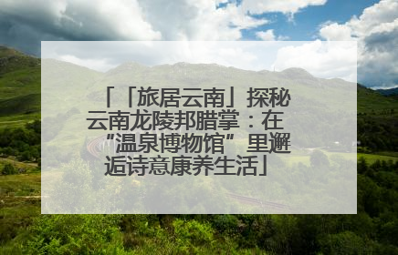 「旅居云南」探秘云南龙陵邦腊掌：在“温泉博物馆”里邂逅诗意康养生活