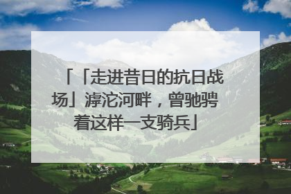 「走进昔日的抗日战场」滹沱河畔，曾驰骋着这样一支骑兵