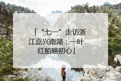 “七一”走访浙江嘉兴南湖：一叶红船映初心
