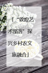 “敦煌艺术部落”探兴乡村农文旅融合