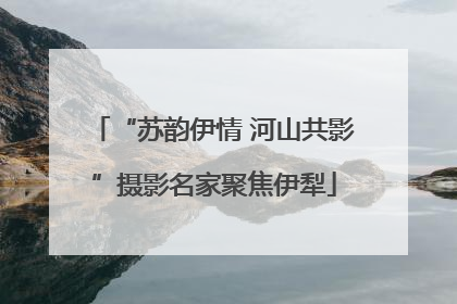 “苏韵伊情 河山共影”摄影名家聚焦伊犁