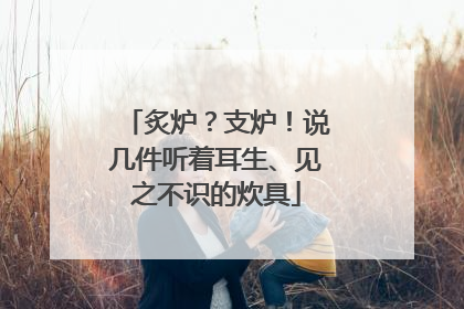 炙炉？支炉！说几件听着耳生、见之不识的炊具