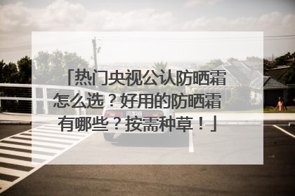 热门央视公认防晒霜怎么选？好用的防晒霜有哪些？按需种草！