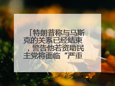 特朗普称与马斯克的关系已经结束，警告他若资助民主党将面临“严重后果”