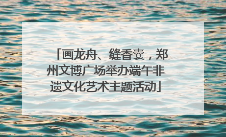 画龙舟、缝香囊，郑州文博广场举办端午非遗文化艺术主题活动