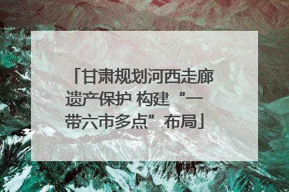 甘肃规划河西走廊遗产保护 构建“一带六市多点”布局