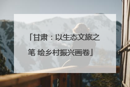 甘肃：以生态文旅之笔 绘乡村振兴画卷