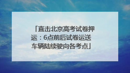 直击北京高考试卷押运：6点前后试卷运送车辆陆续驶向各考点