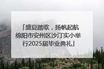 盛夏踏歌，扬帆起航 绵阳市安州区沙汀实小举行2025届毕业典礼