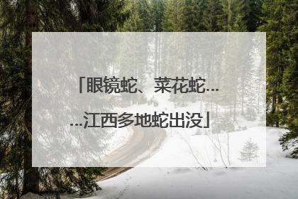 眼镜蛇、菜花蛇……江西多地蛇出没