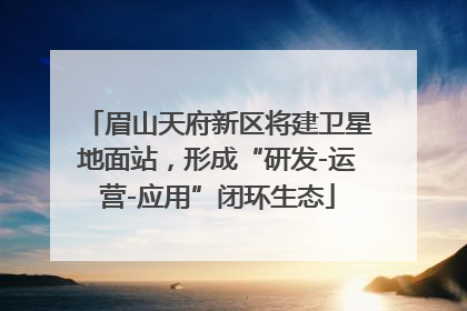 眉山天府新区将建卫星地面站，形成“研发-运营-应用”闭环生态