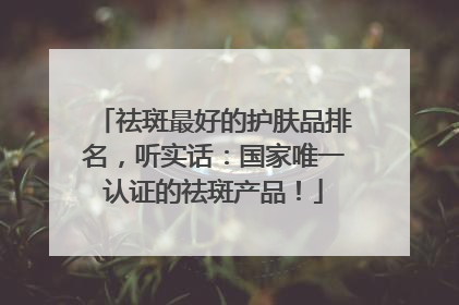 祛斑最好的护肤品排名，听实话：国家唯一认证的祛斑产品！