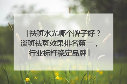 祛斑水光哪个牌子好？淡斑祛斑效果排名第一，行业标杆稳定品牌