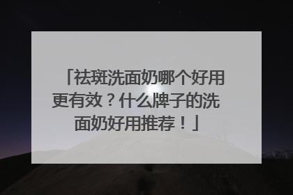 祛斑洗面奶哪个好用更有效？什么牌子的洗面奶好用推荐！