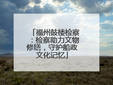 福州鼓楼检察：检察助力文物修缮，守护船政文化记忆