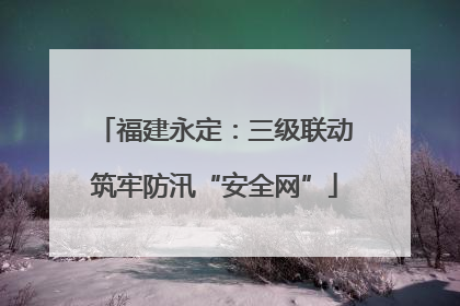 福建永定：三级联动筑牢防汛“安全网”