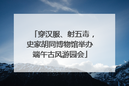 穿汉服、射五毒，史家胡同博物馆举办端午古风游园会