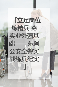 立足岗位练精兵 夯实业务强基础——东阿公安全警实战练兵纪实