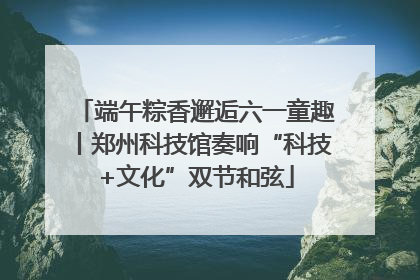 端午粽香邂逅六一童趣丨郑州科技馆奏响“科技+文化”双节和弦