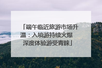 端午临近旅游市场升温：入境游持续火爆 深度体验游受青睐
