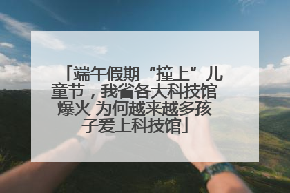 端午假期“撞上”儿童节，我省各大科技馆爆火 为何越来越多孩子爱上科技馆