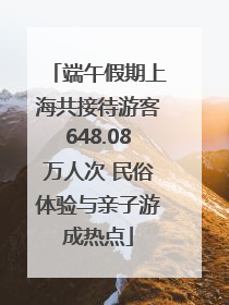 端午假期上海共接待游客648.08万人次 民俗体验与亲子游成热点