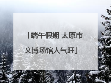端午假期 太原市文博场馆人气旺