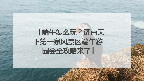 端午怎么玩？济南天下第一泉风景区端午游园会全攻略来了