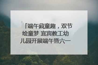 端午藏童趣，双节绘童梦 宜宾教工幼儿园开展端午暨六一亲子游园活动