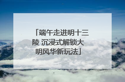端午走进明十三陵 沉浸式解锁大明风华新玩法
