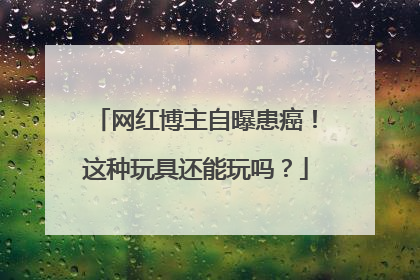 网红博主自曝患癌！这种玩具还能玩吗？