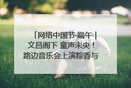 网络中国节·端午｜文昌阁下 童声未央！路边音乐会上演粽香与童真的诗意交响