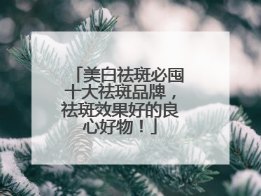 美白祛斑必囤十大祛斑品牌，祛斑效果好的良心好物！