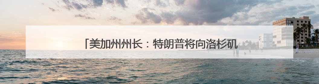 美加州州长：特朗普将向洛杉矶增派2000名国民警卫队士兵