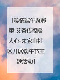 粽情端午聚邻里 艾香传福暖人心-朱家山社区开展端午节主题活动