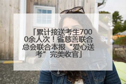 累计接送考生7000余人次！省慈善联合总会联合本报“爱心送考”完美收官