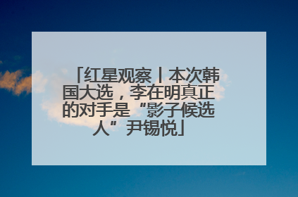 红星观察丨本次韩国大选，李在明真正的对手是“影子候选人”尹锡悦