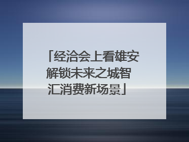经洽会上看雄安 解锁未来之城智汇消费新场景