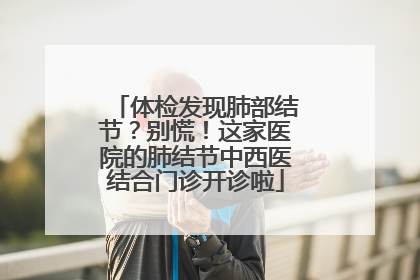 体检发现肺部结节？别慌！这家医院的肺结节中西医结合门诊开诊啦