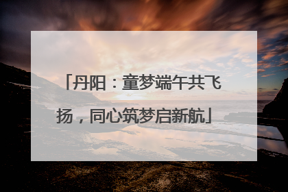 丹阳：童梦端午共飞扬，同心筑梦启新航