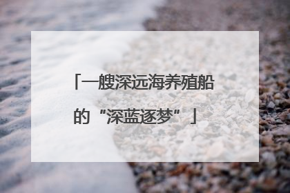 一艘深远海养殖船的“深蓝逐梦”