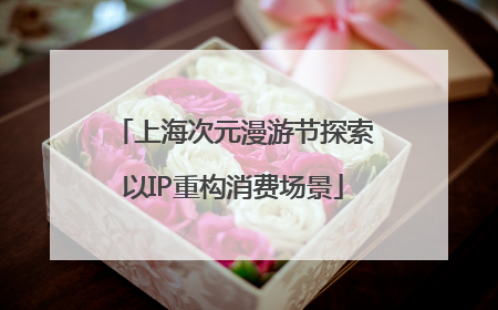 上海次元漫游节探索以IP重构消费场景