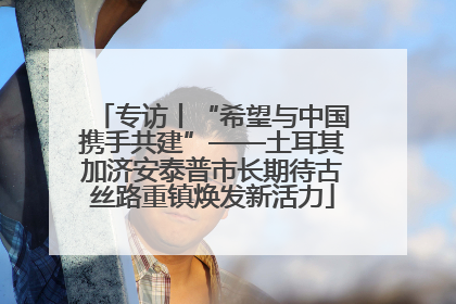 专访丨“希望与中国携手共建”——土耳其加济安泰普市长期待古丝路重镇焕发新活力