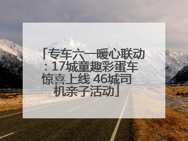 专车六一暖心联动：17城童趣彩蛋车惊喜上线 46城司机亲子活动