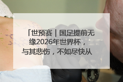 世预赛｜国足提前无缘2026年世界杯，与其悲伤，不如尽快从选帅开始重建