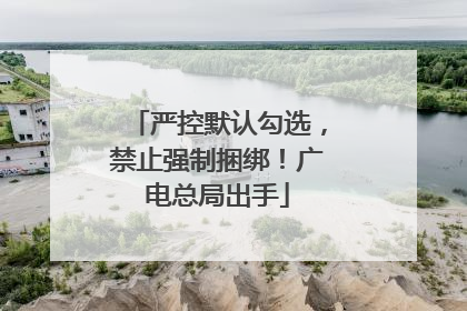 严控默认勾选，禁止强制捆绑！广电总局出手
