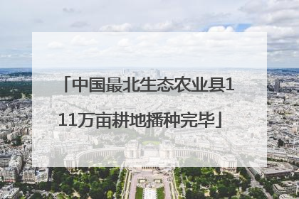 中国最北生态农业县111万亩耕地播种完毕